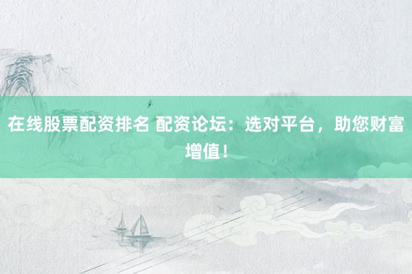 在线股票配资排名 配资论坛：选对平台，助您财富增值！