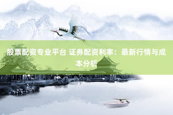 股票配资专业平台 证券配资利率：最新行情与成本分析
