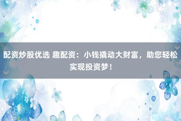 配资炒股优选 趣配资：小钱撬动大财富，助您轻松实现投资梦！