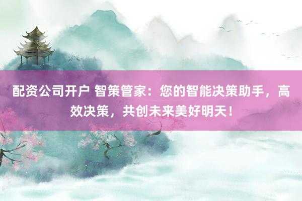配资公司开户 智策管家：您的智能决策助手，高效决策，共创未来美好明天！