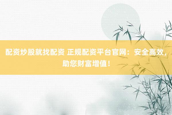 配资炒股就找配资 正规配资平台官网：安全高效，助您财富增值！