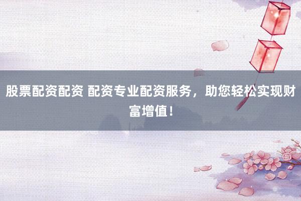 股票配资配资 配资专业配资服务，助您轻松实现财富增值！