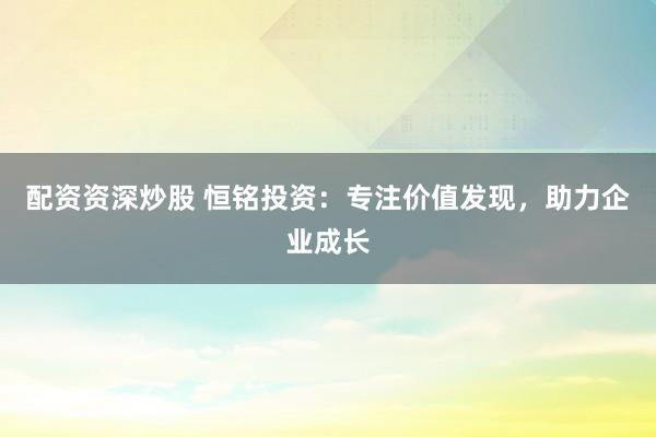 配资资深炒股 恒铭投资：专注价值发现，助力企业成长