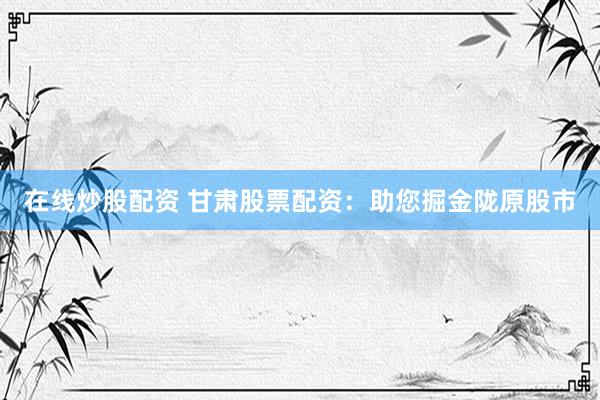 在线炒股配资 甘肃股票配资：助您掘金陇原股市