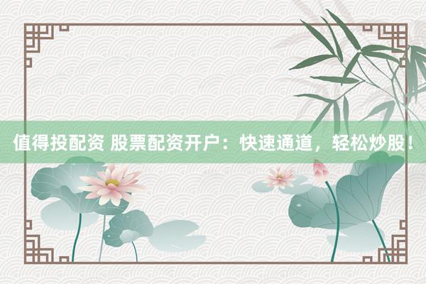 值得投配资 股票配资开户：快速通道，轻松炒股！