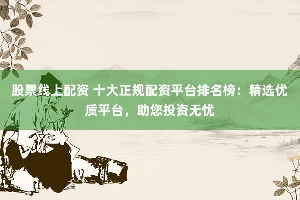 股票线上配资 十大正规配资平台排名榜：精选优质平台，助您投资无忧
