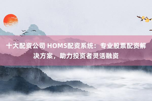 十大配资公司 HOMS配资系统：专业股票配资解决方案，助力投资者灵活融资