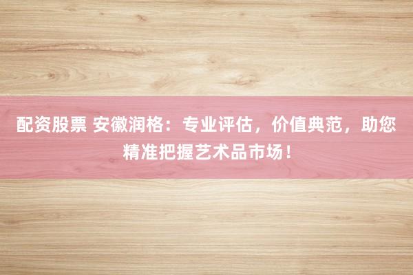 配资股票 安徽润格：专业评估，价值典范，助您精准把握艺术品市场！