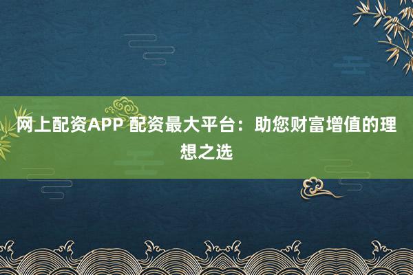 网上配资APP 配资最大平台：助您财富增值的理想之选