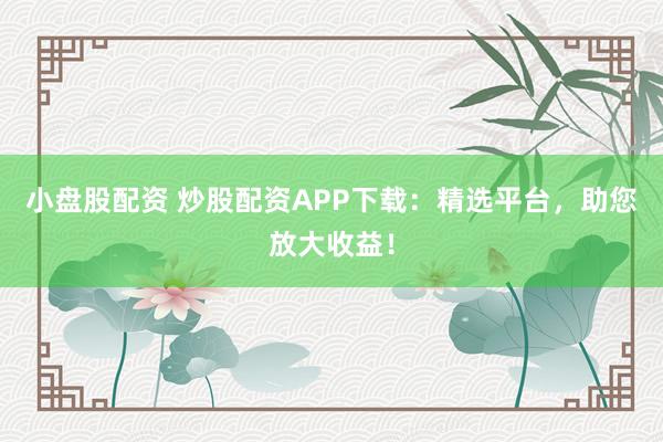 小盘股配资 炒股配资APP下载：精选平台，助您放大收益！