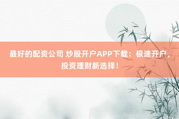 最好的配资公司 炒股开户APP下载：极速开户，投资理财新选择！