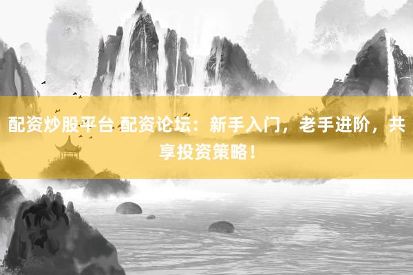 配资炒股平台 配资论坛：新手入门，老手进阶，共享投资策略！