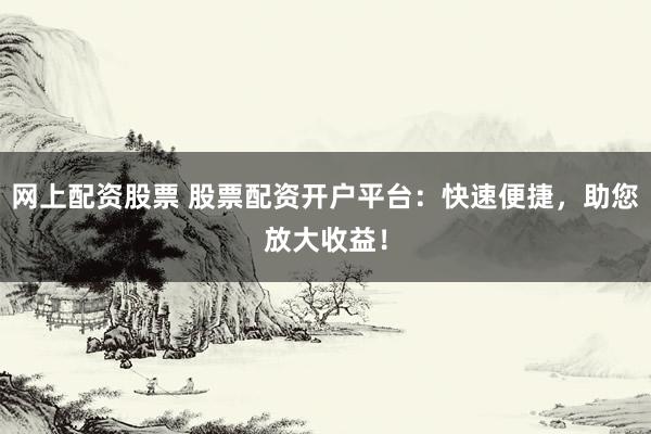 网上配资股票 股票配资开户平台：快速便捷，助您放大收益！