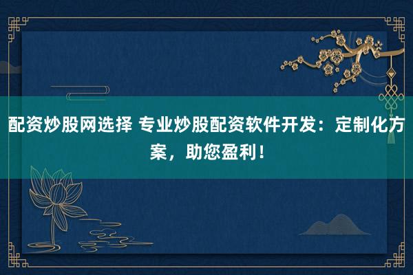 配资炒股网选择 专业炒股配资软件开发：定制化方案，助您盈利！