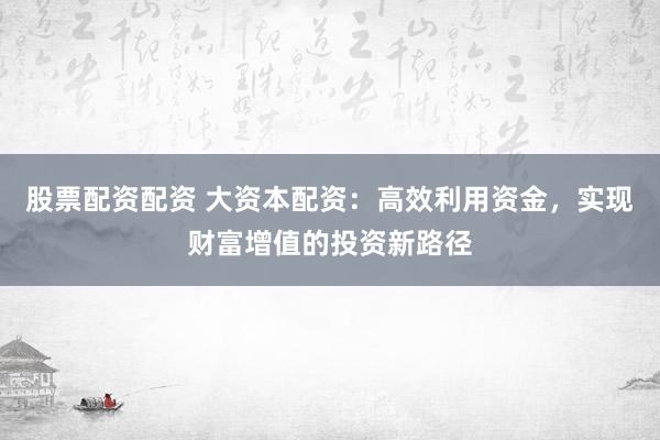 股票配资配资 大资本配资：高效利用资金，实现财富增值的投资新路径
