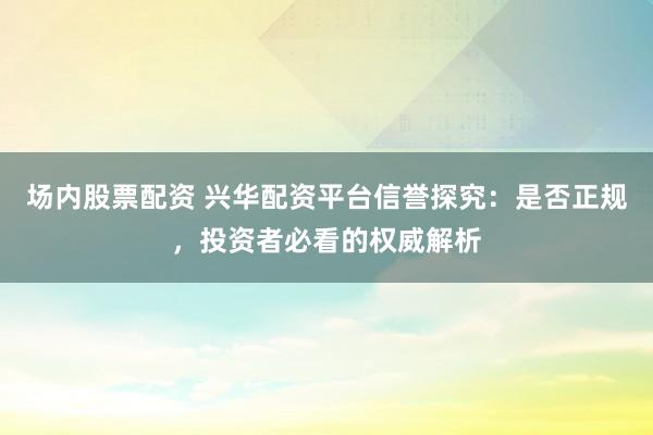 场内股票配资 兴华配资平台信誉探究：是否正规，投资者必看的权威解析