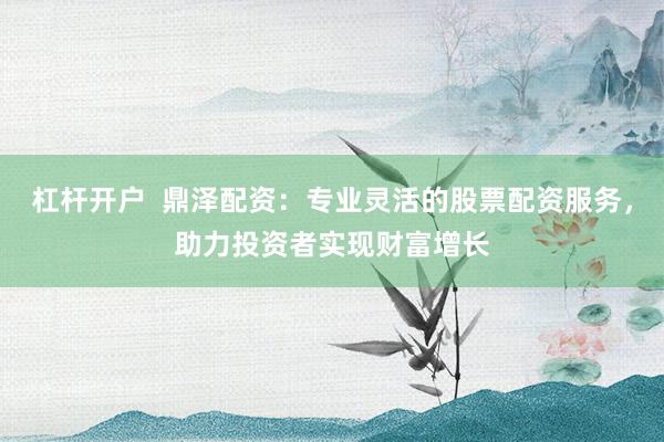 杠杆开户  鼎泽配资：专业灵活的股票配资服务，助力投资者实现财富增长