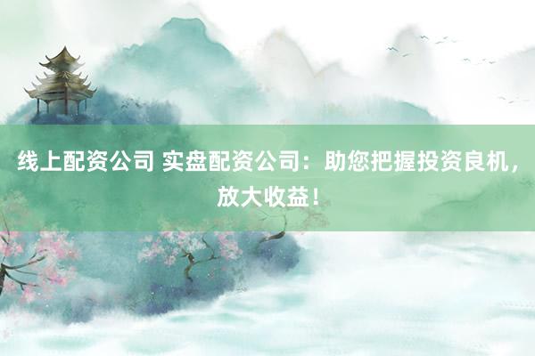 线上配资公司 实盘配资公司：助您把握投资良机，放大收益！