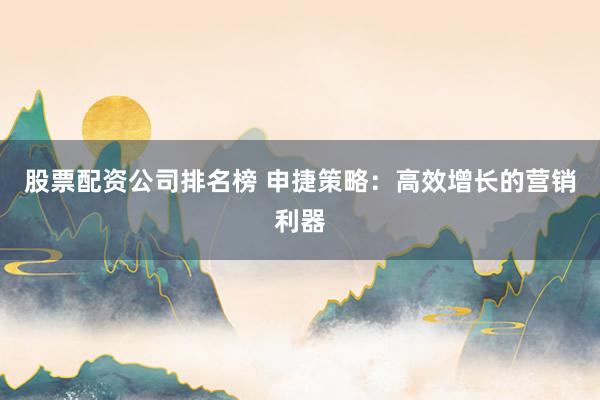 股票配资公司排名榜 申捷策略：高效增长的营销利器