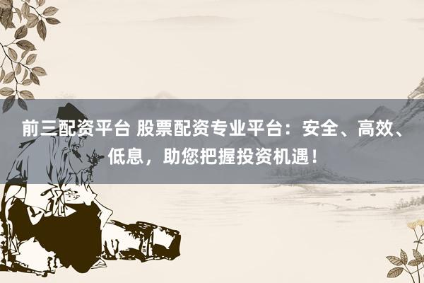 前三配资平台 股票配资专业平台：安全、高效、低息，助您把握投资机遇！
