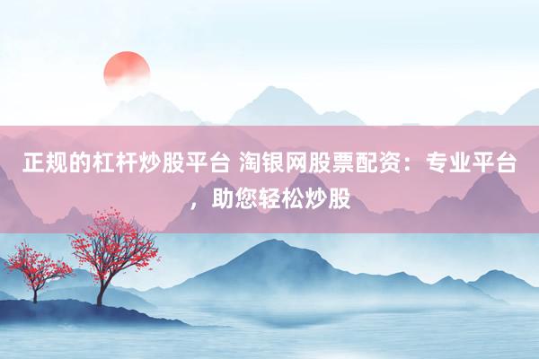 正规的杠杆炒股平台 淘银网股票配资：专业平台，助您轻松炒股