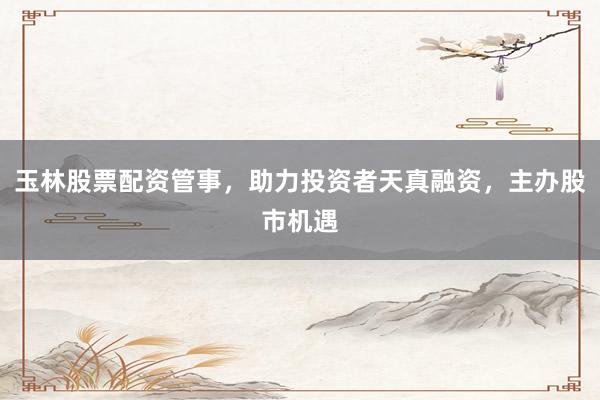 玉林股票配资管事，助力投资者天真融资，主办股市机遇