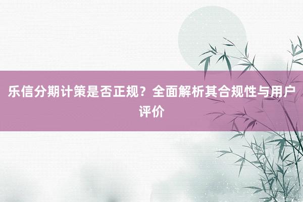 乐信分期计策是否正规？全面解析其合规性与用户评价