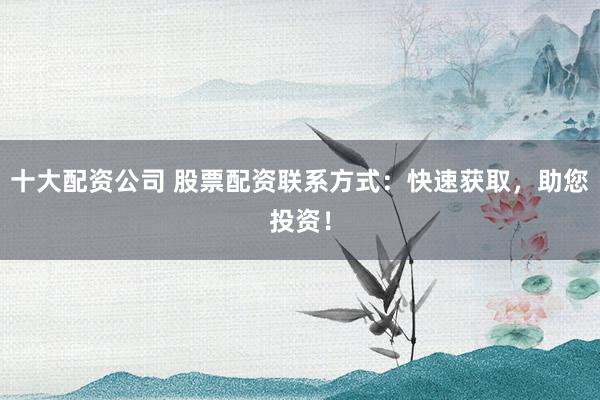 十大配资公司 股票配资联系方式：快速获取，助您投资！