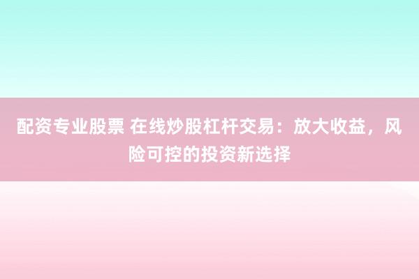 配资专业股票 在线炒股杠杆交易：放大收益，风险可控的投资新选择