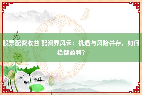 股票配资收益 配资界风云：机遇与风险并存，如何稳健盈利？