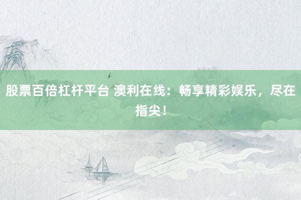 股票百倍杠杆平台 澳利在线：畅享精彩娱乐，尽在指尖！