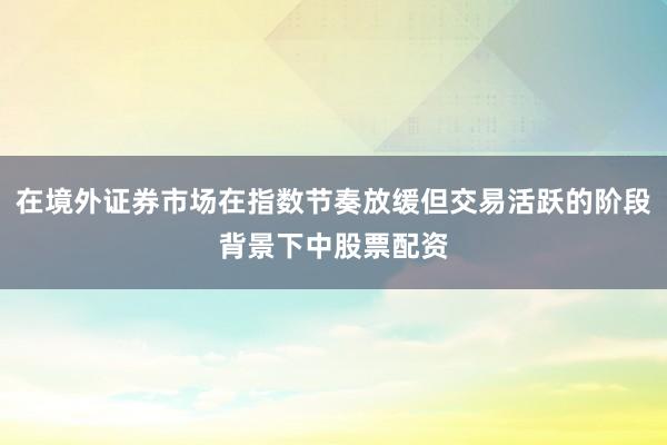 在境外证券市场在指数节奏放缓但交易活跃的阶段背景下中股票配资