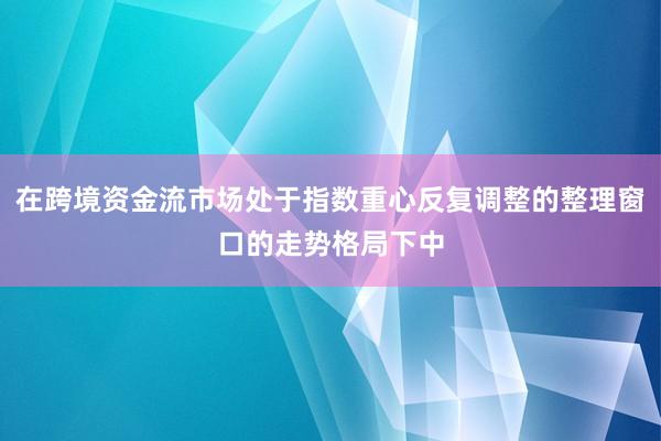 在跨境资金流市场处于指数重心反复调整的整理窗口的走势格局下中