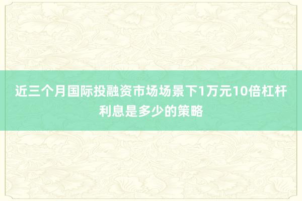 近三个月国际投融资市场场景下1万元10倍杠杆利息是多少的策略