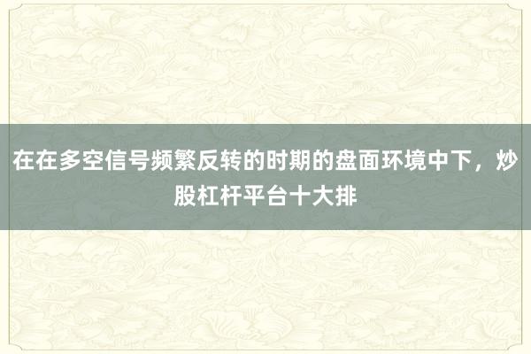 在在多空信号频繁反转的时期的盘面环境中下，炒股杠杆平台十大排