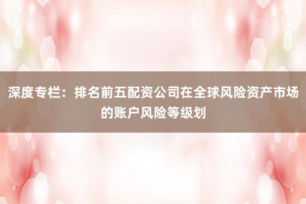 深度专栏：排名前五配资公司在全球风险资产市场的账户风险等级划