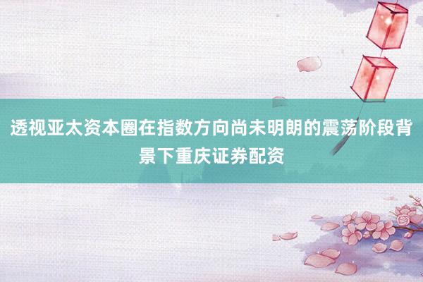 透视亚太资本圈在指数方向尚未明朗的震荡阶段背景下重庆证券配资