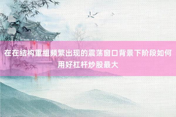 在在结构重组频繁出现的震荡窗口背景下阶段如何用好杠杆炒股最大