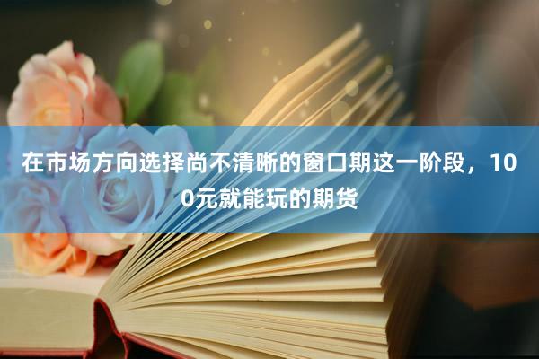 在市场方向选择尚不清晰的窗口期这一阶段，100元就能玩的期货
