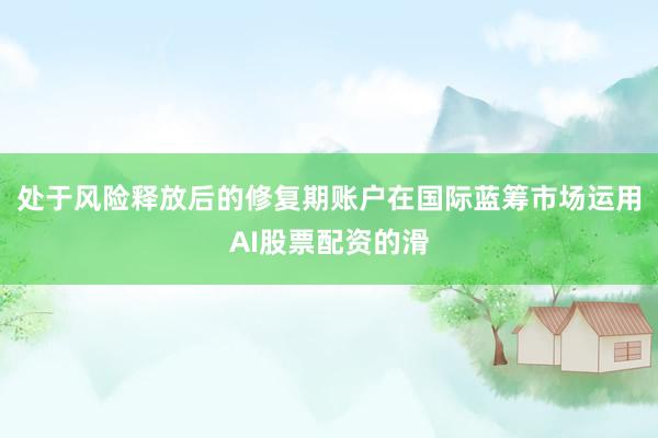 处于风险释放后的修复期账户在国际蓝筹市场运用AI股票配资的滑