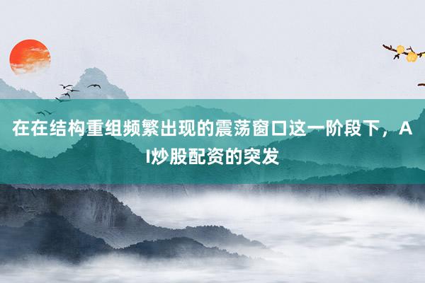 在在结构重组频繁出现的震荡窗口这一阶段下，AI炒股配资的突发