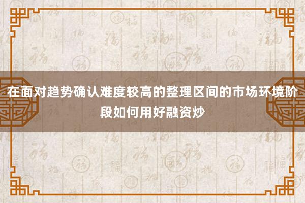 在面对趋势确认难度较高的整理区间的市场环境阶段如何用好融资炒