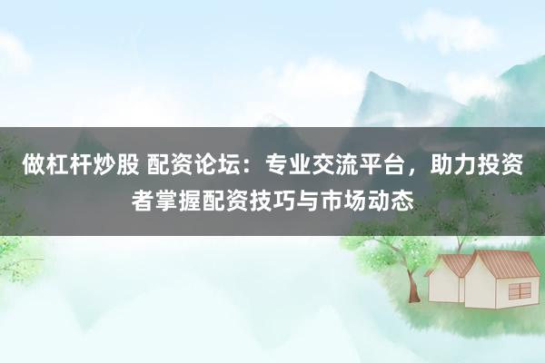 做杠杆炒股 配资论坛：专业交流平台，助力投资者掌握配资技巧与市场动态