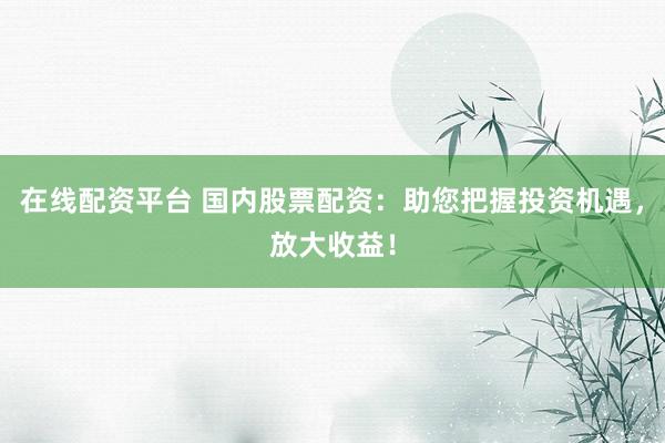 在线配资平台 国内股票配资：助您把握投资机遇，放大收益！