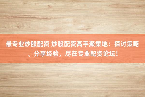 最专业炒股配资 炒股配资高手聚集地：探讨策略、分享经验，尽在专业配资论坛！