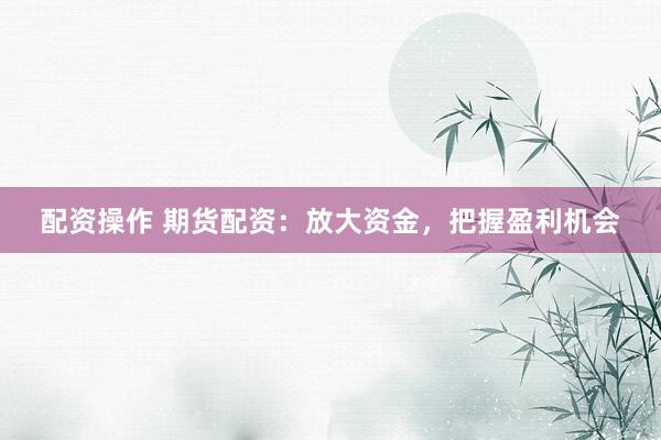 配资操作 期货配资：放大资金，把握盈利机会