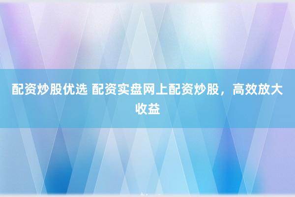 配资炒股优选 配资实盘网上配资炒股，高效放大收益