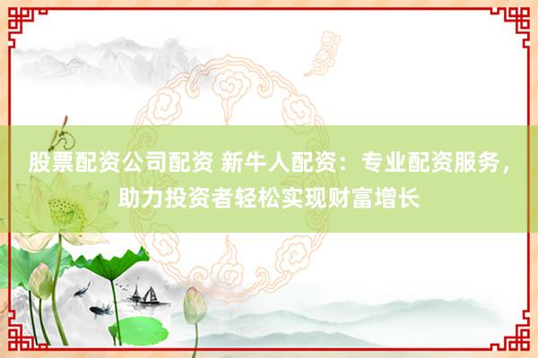 股票配资公司配资 新牛人配资：专业配资服务，助力投资者轻松实现财富增长