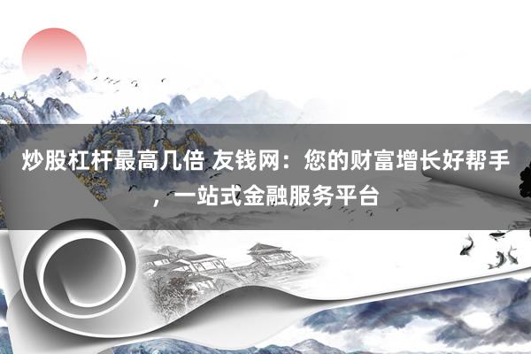 炒股杠杆最高几倍 友钱网：您的财富增长好帮手，一站式金融服务平台