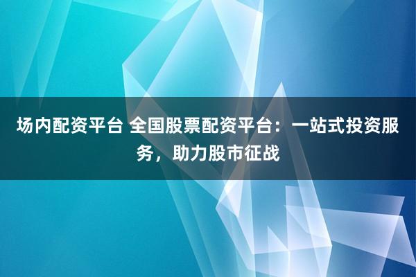 场内配资平台 全国股票配资平台：一站式投资服务，助力股市征战
